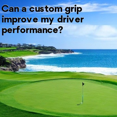 Can a custom grip improve my driver performance Can a custom grip improve my driver performance