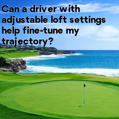 Can a driver with adjustable loft settings help fine-tune my trajectory