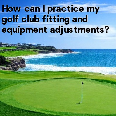 How can I practice my golf club fitting and equipment adjustments