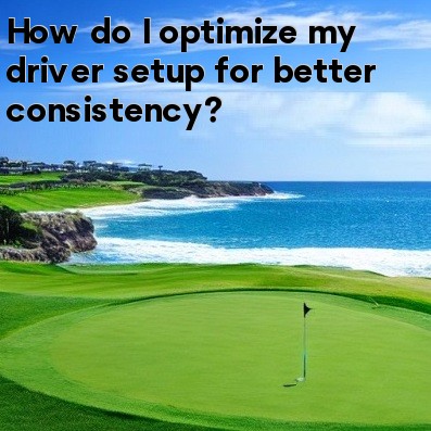 How do I optimize my driver setup for better consistency How do I optimize my driver setup for better consistency