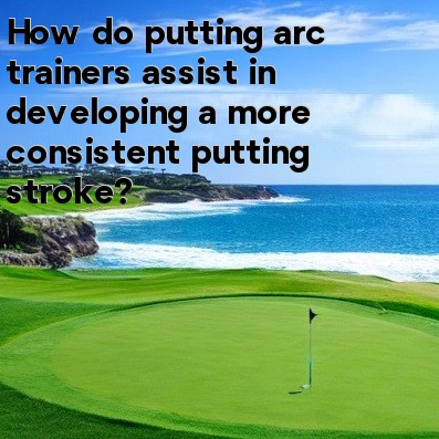 How do putting arc trainers assist in developing a more consistent putting stroke How do putting arc trainers assist in developing a more consistent putting stroke