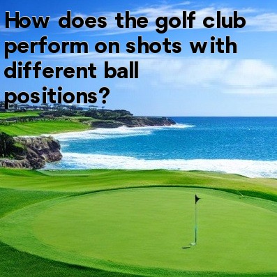 How does the golf club perform on shots with different ball positions How does the golf club perform on shots with different ball positions