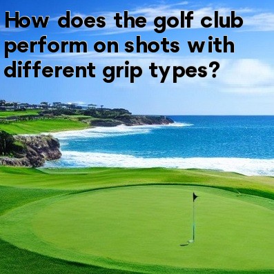 How does the golf club perform on shots with different grip types How does the golf club perform on shots with different grip types
