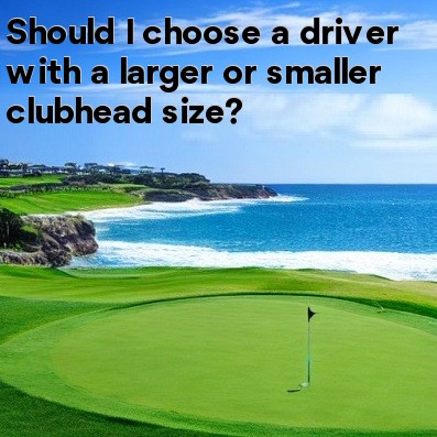 Should I choose a driver with a larger or smaller clubhead size Should I choose a driver with a larger or smaller clubhead size