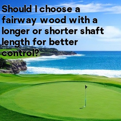 Should I choose a fairway wood with a longer or shorter shaft length for better control Should I choose a fairway wood with a longer or shorter shaft length for better control