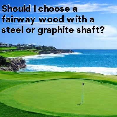 Should I choose a fairway wood with a steel or graphite shaft