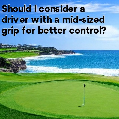Should I consider a driver with a mid-sized grip for better control Should I consider a driver with a mid-sized grip for better control
