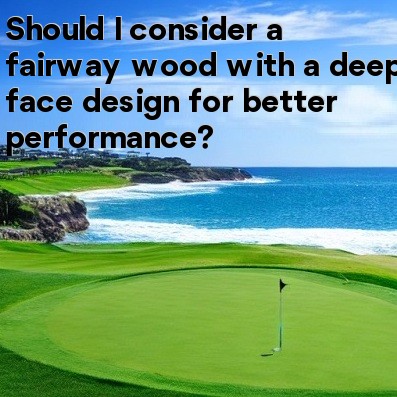 Should I consider a fairway wood with a deep face design for better performance Should I consider a fairway wood with a deep face design for better performance