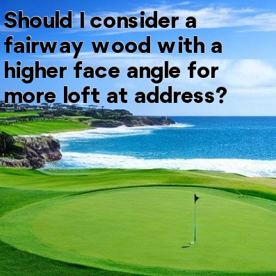 Should I consider a fairway wood with a higher face angle for more loft at address Should I consider a fairway wood with a higher face angle for more loft at address