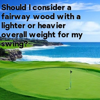 Should I consider a fairway wood with a lighter or heavier overall weight for my swing