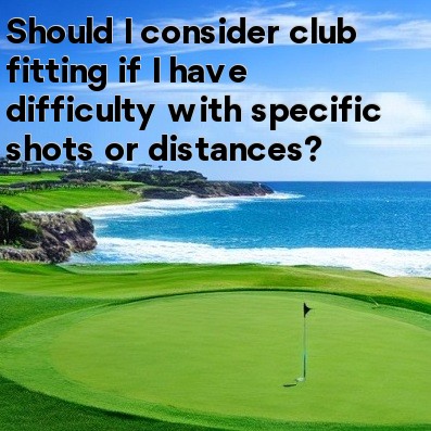 Should I consider club fitting if I have difficulty with specific shots or distances Should I consider club fitting if I have difficulty with specific shots or distances
