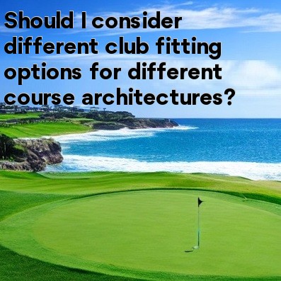Should I consider different club fitting options for different course architectures Should I consider different club fitting options for different course architectures