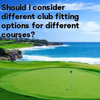 Should I consider different club fitting options for different courses Should I consider different club fitting options for different courses