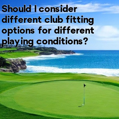 Should I consider different club fitting options for different playing conditions Should I consider different club fitting options for different playing conditions