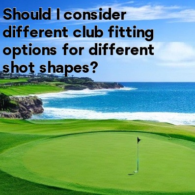 Should I consider different club fitting options for different shot shapes Should I consider different club fitting options for different shot shapes