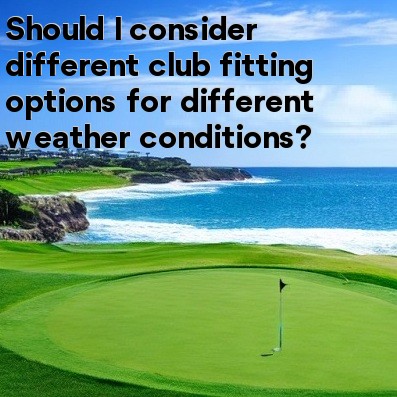 Should I consider different club fitting options for different weather conditions Should I consider different club fitting options for different weather conditions