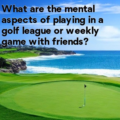 What are the mental aspects of playing in a golf league or weekly game with friends What are the mental aspects of playing in a golf league or weekly game with friends